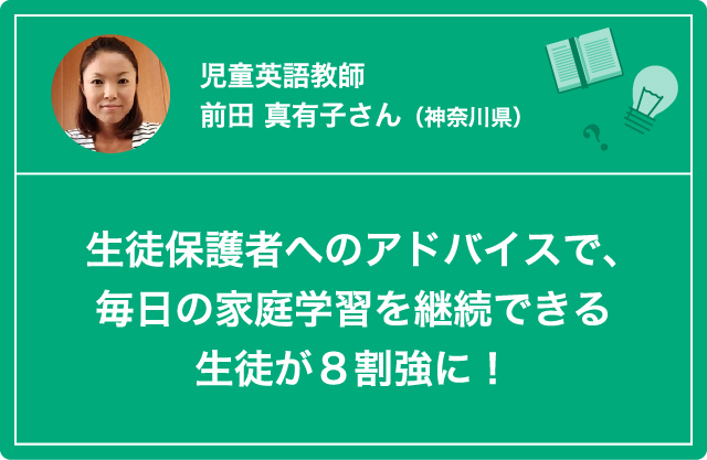 児童英語教師　前田 真有子さん（神奈川県）生徒保護者へのアドバイスで、毎日の家庭学習を継続できる生徒が８割強に！